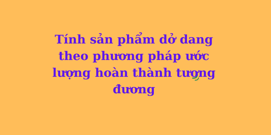 Hướng dẫn tính sản phẩm dở dang theo phương pháp ước lượng sản phầm hoàn thành tương đương