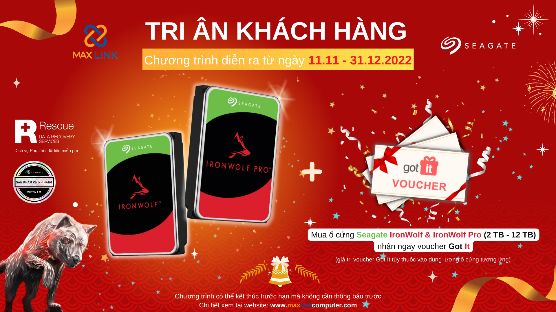 Chương trình “TRI ÂN KHÁCH HÀNG 2022" CHƯƠNG TRÌNH "MUA HDD SEAGATE IRONWOLF/ IRONWOLF PRO NHẬN NGAY VOUCHER GOT IT TƯƠNG ỨNG VỚI DUNG LƯỢNG Ổ CỨNG Chương trình “TRI ÂN KHÁCH HÀNG 2022" CHƯƠNG TRÌNH "MUA HDD SEAGATE IRONWOLF/ IRONWOLF PRO NHẬN NGAY VOUCHER GOT IT TƯƠNG ỨNG VỚI DUNG LƯỢNG Ổ CỨNG