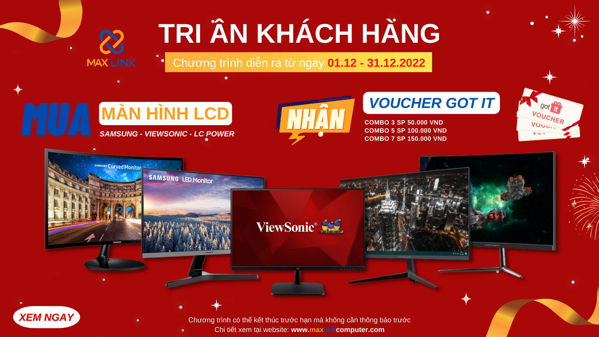 Chương trình “Tri Ân Khách Hàng 2022” CHƯƠNG TRÌNH MUA COMBO LCD SAMSUNG/ VIEWSONIC/ LC-POWER NHẬN NGAY VOUCHER GOT IT TRỊ GIÁ LÊN ĐẾN 150.000 VND Chương trình “Tri Ân Khách Hàng 2022” CHƯƠNG TRÌNH MUA COMBO LCD SAMSUNG/ VIEWSONIC/ LC-POWER NHẬN NGAY VOUCHER GOT IT TRỊ GIÁ LÊN ĐẾN 150.000 VND