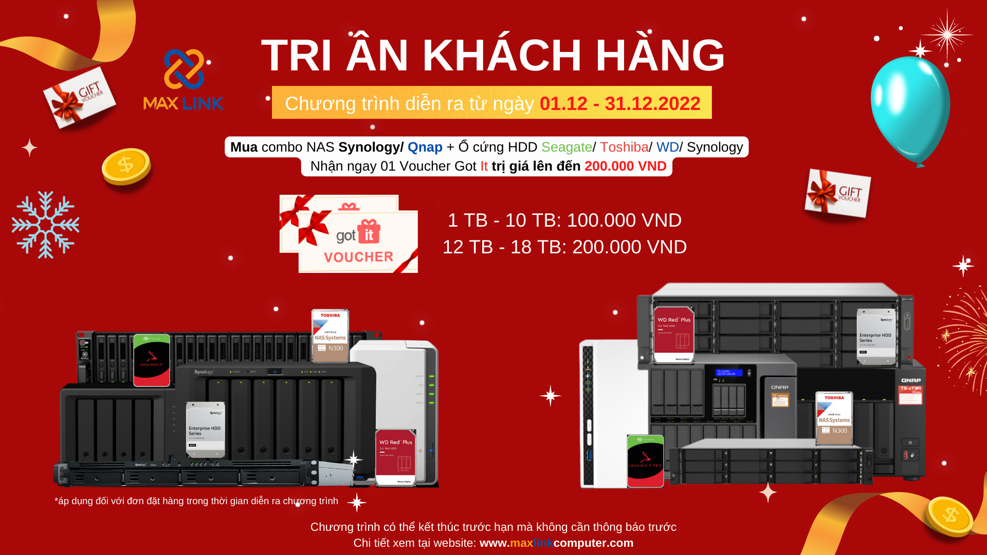 Chương trình “Tri Ân Khách Hàng 2022” CHƯƠNG TRÌNH MUA COMBO NAS SYNOLOGY/ QNAP + Ổ CỨNG HDD TOSHIBA/ SEAGATE/ WD/ SYNOLOGY NHẬN NGAY VOUCHER GOT IT TRỊ GIÁ 200.000 VND. Chương trình “Tri Ân Khách Hàng 2022” CHƯƠNG TRÌNH MUA COMBO NAS SYNOLOGY/ QNAP + Ổ CỨNG HDD TOSHIBA/ SEAGATE/ WD/ SYNOLOGY NHẬN NGAY VOUCHER GOT IT TRỊ GIÁ 200.000 VND.