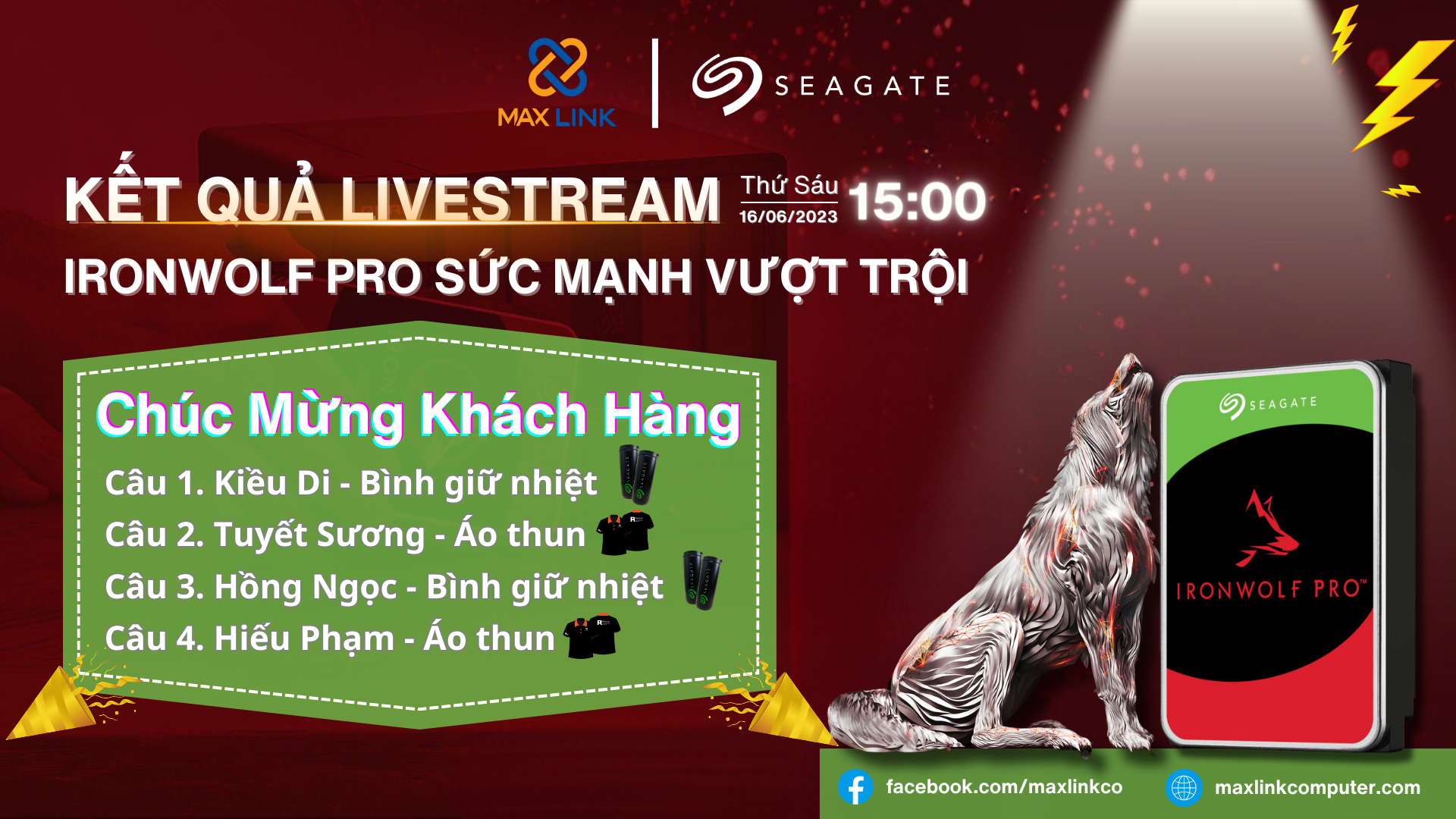 Thông báo kết quả Livestream MaxLink x Seagate: IronWolf Pro Sức Mạnh Vượt Trội 🎀 MaxLink xin cảm ơn anh/ chị đã dành thời gian tham gia và ủng hộ rất nhiệt tình trong chương trình MaxLink x Seagate: IronWolf Pro Sức Mạnh Vượt Trội diễn ra vào 15:00 ngày 16/06/2023 vừa qua. MaxLink xin chúc mừng các anh/ chị may mắn trong nhận được quà từ Seagate:
